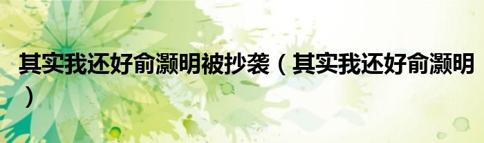 其实我还好俞灏明被抄袭（其实我还好俞灏明）