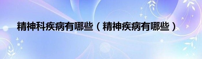 精神科疾病有哪些（精神疾病有哪些）