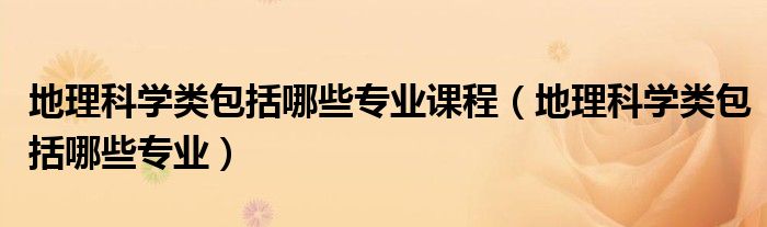 地理科学类包括哪些专业课程（地理科学类包括哪些专业）