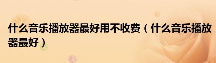 什么音乐播放器最好用不收费（什么音乐播放器最好）