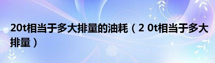 20t相当于多大排量的油耗（2 0t相当于多大排量）