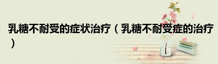 乳糖不耐受的症状治疗（乳糖不耐受症的治疗）