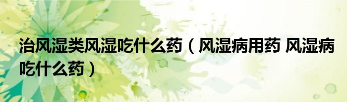 治风湿类风湿吃什么药(风湿病用药 风湿病吃什么药)