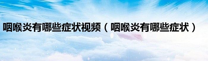咽喉炎有哪些症状视频（咽喉炎有哪些症状）