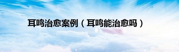 耳鸣治愈案例（耳鸣能治愈吗）