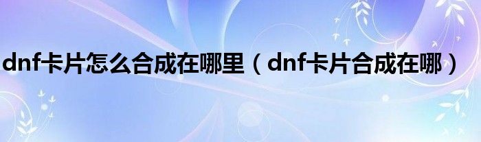 dnf卡片怎么合成在哪里（dnf卡片合成在哪）