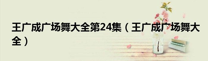 王广成广场舞大全第24集（王广成广场舞大全）